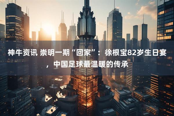 神牛资讯 崇明一期“回家”：徐根宝82岁生日宴，中国足球最温暖的传承