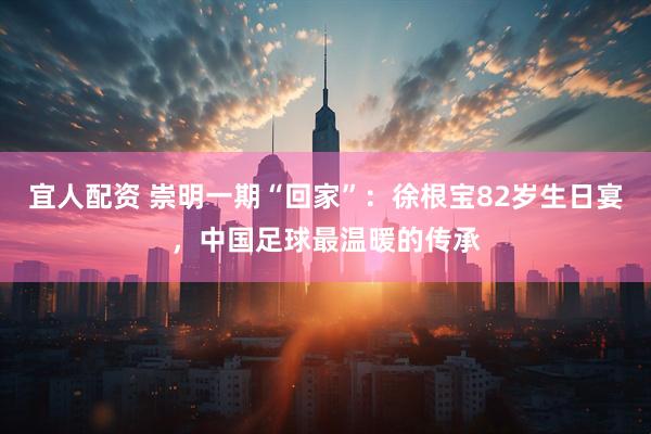 宜人配资 崇明一期“回家”：徐根宝82岁生日宴，中国足球最温暖的传承