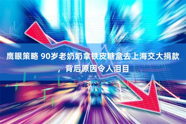 鹰眼策略 90岁老奶奶拿铁皮糖盒去上海交大捐款，背后原因令人泪目