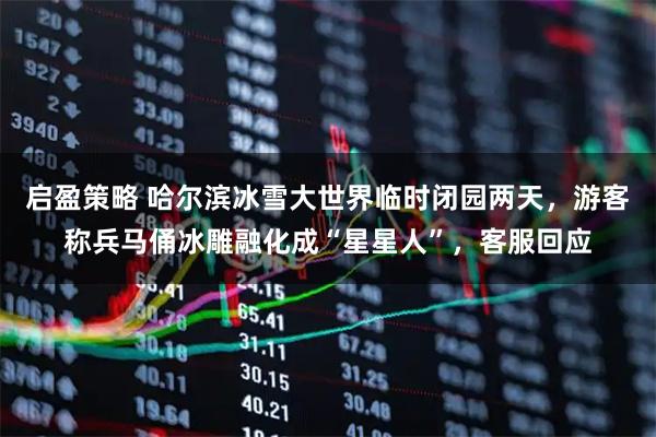 启盈策略 哈尔滨冰雪大世界临时闭园两天，游客称兵马俑冰雕融化成“星星人”，客服回应