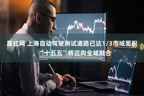 晟红网 上海自动驾驶测试道路已达1/3市域面积，“十五五”将迈向全域融合