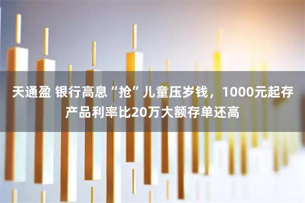 天通盈 银行高息“抢”儿童压岁钱，1000元起存产品利率比20万大额存单还高