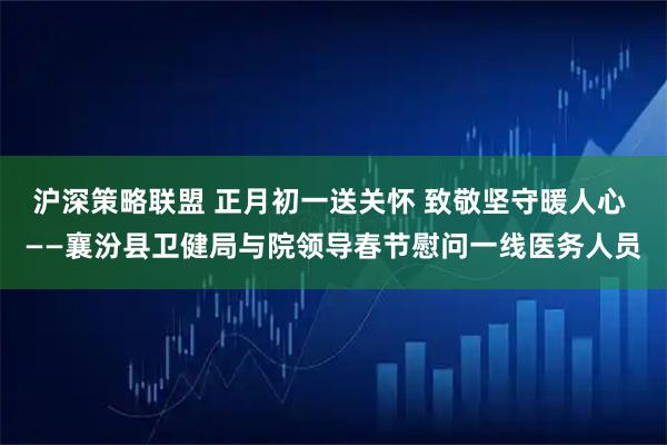 沪深策略联盟 正月初一送关怀 致敬坚守暖人心 ——襄汾县卫健局与院领导春节慰问一线医务人员