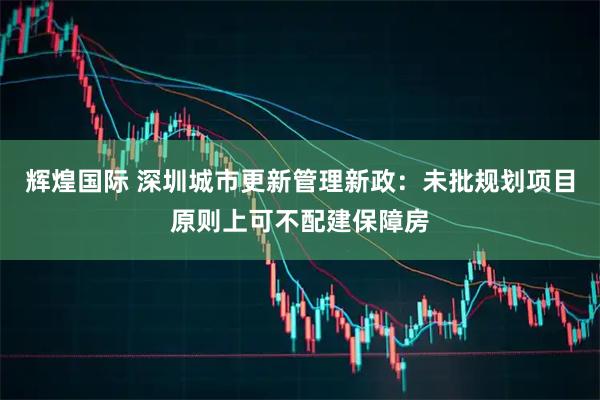 辉煌国际 深圳城市更新管理新政：未批规划项目原则上可不配建保障房