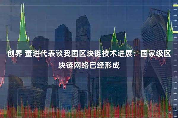 创界 董进代表谈我国区块链技术进展：国家级区块链网络已经形成