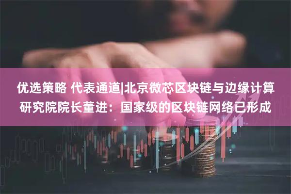 优选策略 代表通道|北京微芯区块链与边缘计算研究院院长董进：国家级的区块链网络已形成