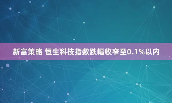 新富策略 恒生科技指数跌幅收窄至0.1%以内