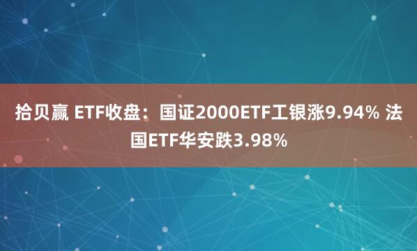 拾贝赢 ETF收盘：国证2000ETF工银涨9.94% 法国ETF华安跌3.98%