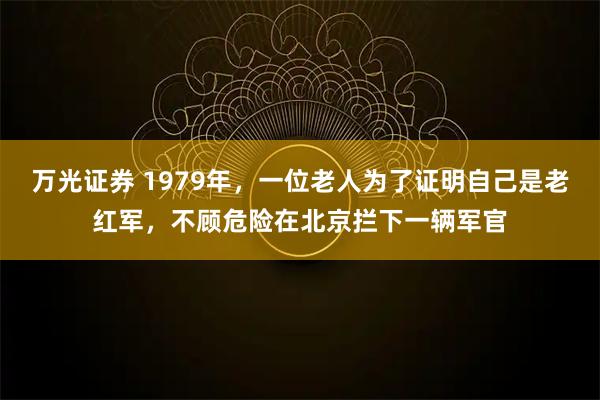万光证券 1979年，一位老人为了证明自己是老红军，不顾危险在北京拦下一辆军官