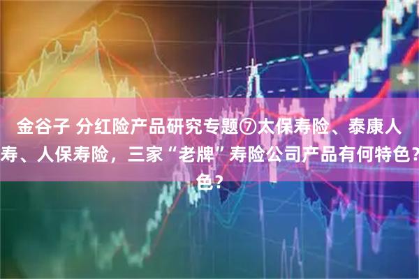 金谷子 分红险产品研究专题⑦太保寿险、泰康人寿、人保寿险，三家“老牌”寿险公司产品有何特色？