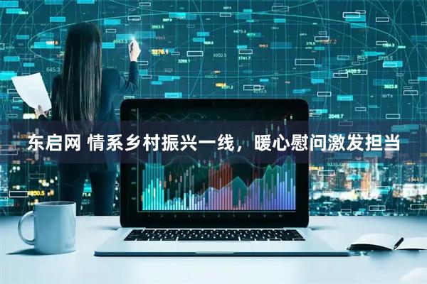 东启网 情系乡村振兴一线，暖心慰问激发担当