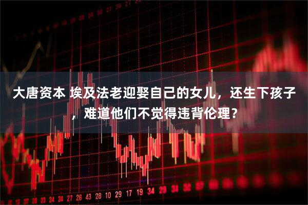 大唐资本 埃及法老迎娶自己的女儿，还生下孩子，难道他们不觉得违背伦理？