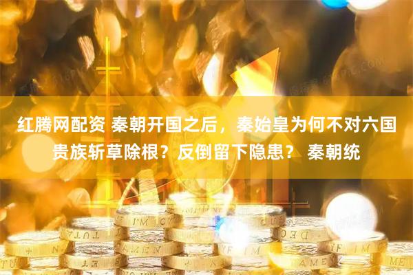红腾网配资 秦朝开国之后，秦始皇为何不对六国贵族斩草除根？反倒留下隐患？ 秦朝统