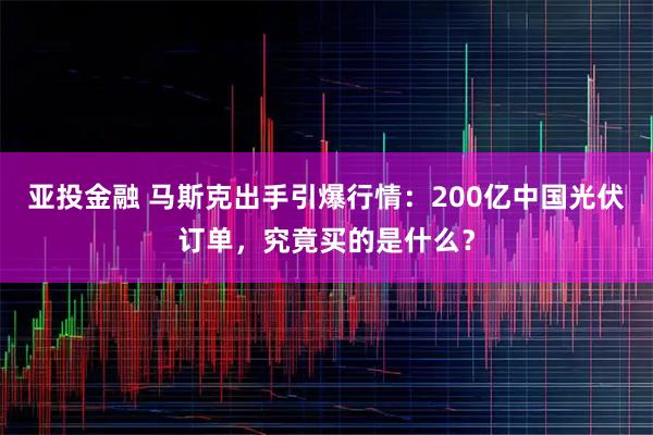 亚投金融 马斯克出手引爆行情：200亿中国光伏订单，究竟买的是什么？