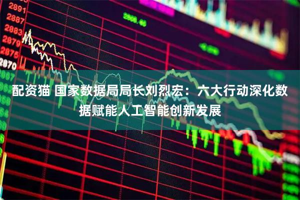 配资猫 国家数据局局长刘烈宏：六大行动深化数据赋能人工智能创新发展