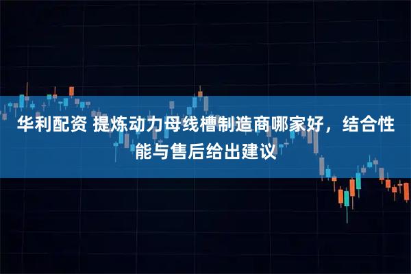 华利配资 提炼动力母线槽制造商哪家好，结合性能与售后给出建议