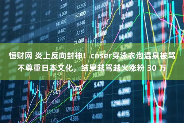 恒财网 炎上反向封神！coser穿泳衣泡温泉被骂不尊重日本文化，结果越骂越火涨粉 30 万