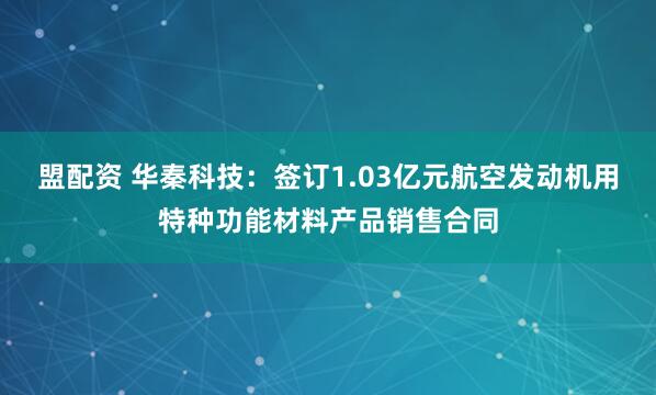 盟配资 华秦科技：签订1.03亿元航空发动机用特种功能材料产品销售合同