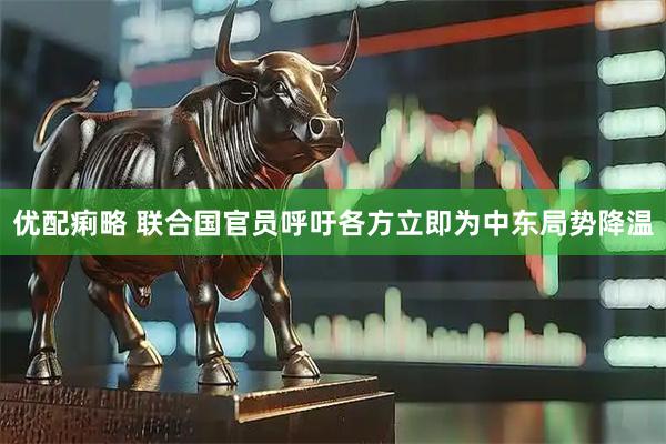 优配痢略 联合国官员呼吁各方立即为中东局势降温