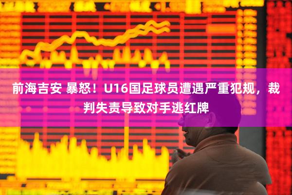 前海吉安 暴怒！U16国足球员遭遇严重犯规，裁判失责导致对手逃红牌