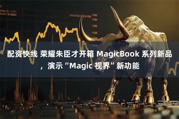 配资快线 荣耀朱臣才开箱 MagicBook 系列新品，演示“Magic 视界”新功能