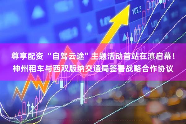 尊享配资 “自驾云途”主题活动首站在滇启幕！神州租车与西双版纳交通局签署战略合作协议