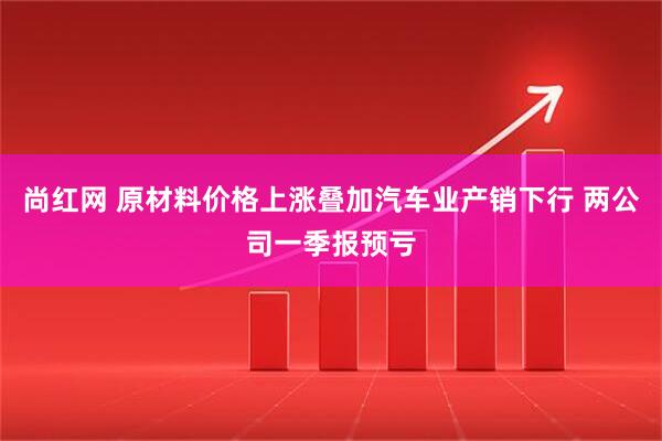 尚红网 原材料价格上涨叠加汽车业产销下行 两公司一季报预亏
