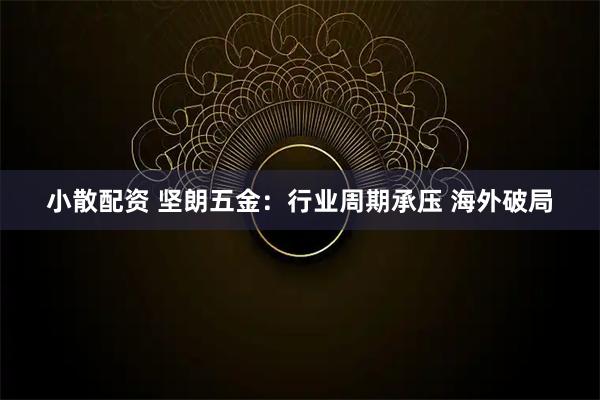 小散配资 坚朗五金：行业周期承压 海外破局