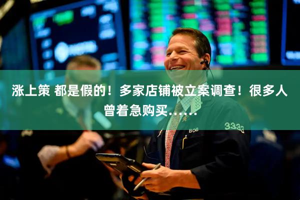 涨上策 都是假的！多家店铺被立案调查！很多人曾着急购买……