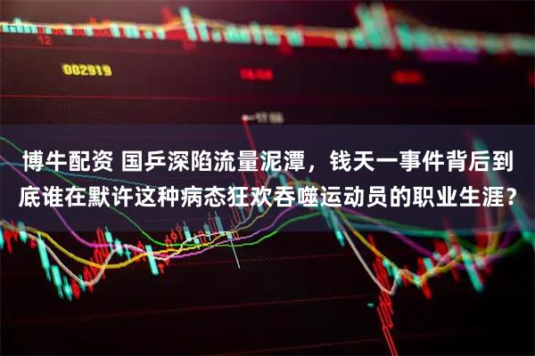 博牛配资 国乒深陷流量泥潭,钱天一事件背后到底谁在默许这种病态狂欢吞噬运动员的职业生涯?