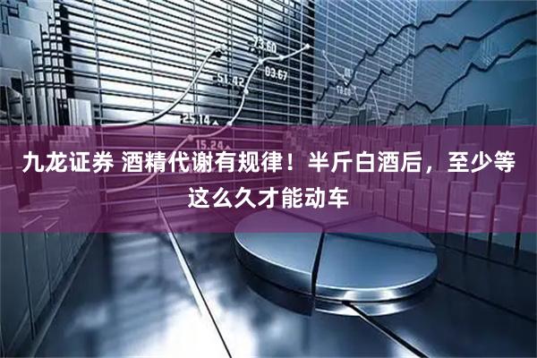 九龙证券 酒精代谢有规律！半斤白酒后，至少等这么久才能动车