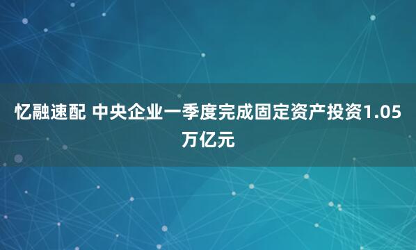忆融速配 中央企业一季度完成固定资产投资1.05万亿元