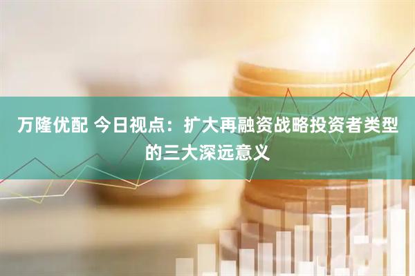 万隆优配 今日视点：扩大再融资战略投资者类型的三大深远意义