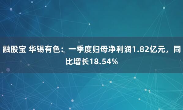 融股宝 华锡有色：一季度归母净利润1.82亿元，同比增长18.54%