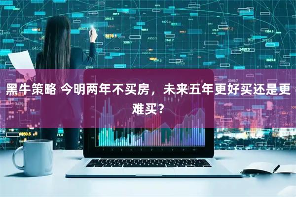 黑牛策略 今明两年不买房，未来五年更好买还是更难买？