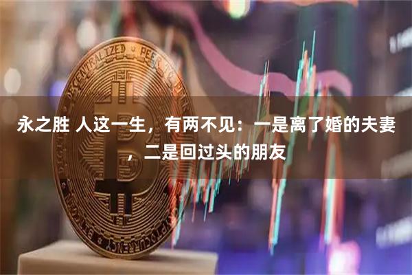 永之胜 人这一生，有两不见：一是离了婚的夫妻，二是回过头的朋友