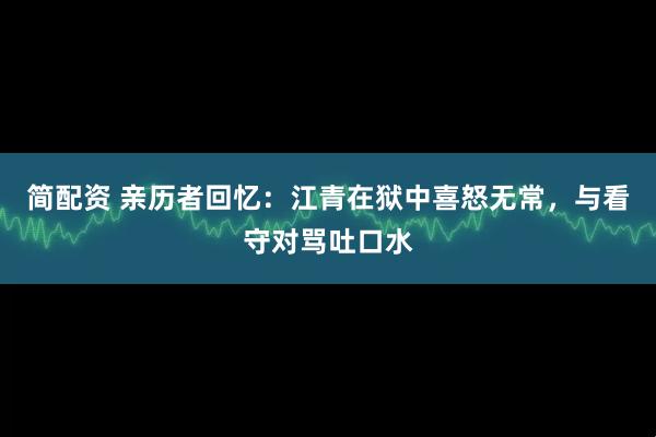 简配资 亲历者回忆：江青在狱中喜怒无常，与看守对骂吐口水