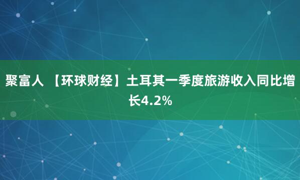 聚富人 【环球财经】土耳其一季度旅游收入同比增长4.2%