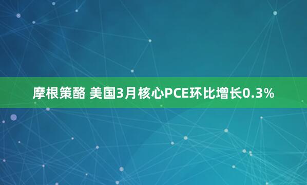 摩根策酪 美国3月核心PCE环比增长0.3%