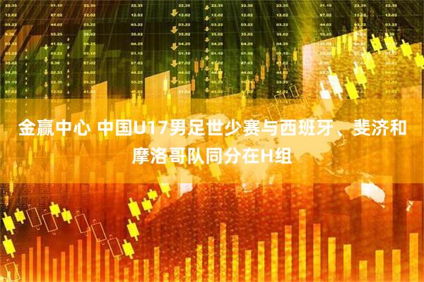 金赢中心 中国U17男足世少赛与西班牙、斐济和摩洛哥队同分在H组