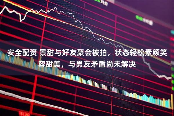 安全配资 景甜与好友聚会被拍，状态轻松素颜笑容甜美，与男友矛盾尚未解决