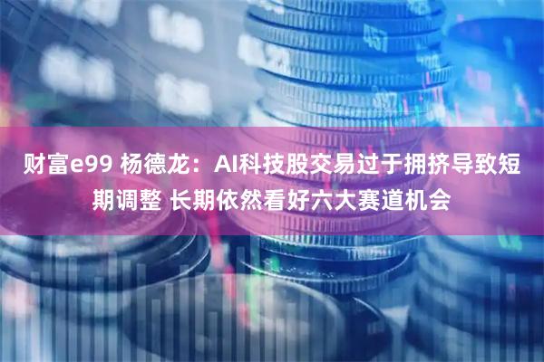 财富e99 杨德龙：AI科技股交易过于拥挤导致短期调整 长期依然看好六大赛道机会