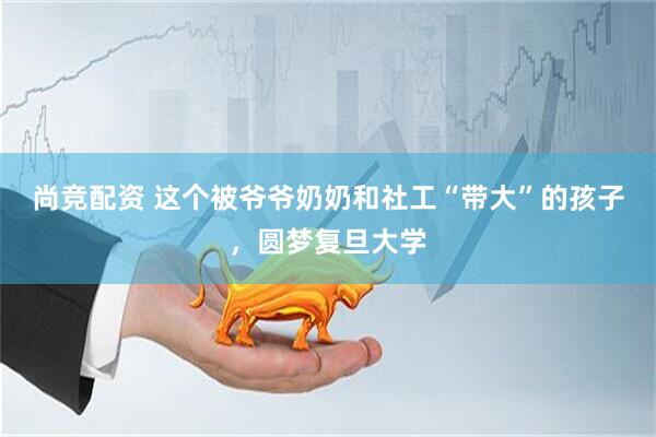 尚竞配资 这个被爷爷奶奶和社工“带大”的孩子，圆梦复旦大学
