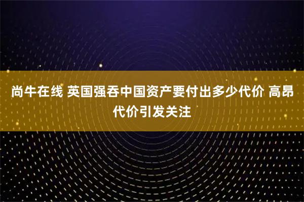 尚牛在线 英国强吞中国资产要付出多少代价 高昂代价引发关注