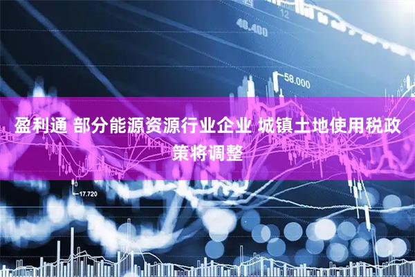 盈利通 部分能源资源行业企业 城镇土地使用税政策将调整