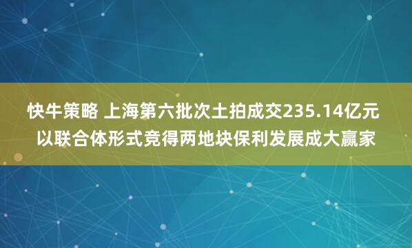 快牛策略 上海第六批次土拍成交235.14亿元 以联合体形式竞得两地块保利发展成大赢家